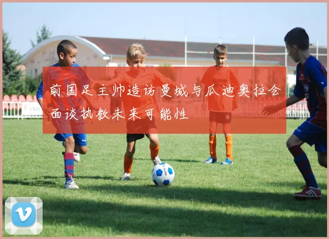 前国足主帅造访曼城与瓜迪奥拉会面谈执教未来可能性