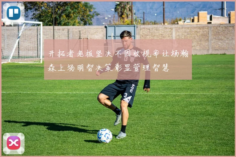 开拓者老板坚决不因收视率让杨瀚森上场明智决策彰显管理智慧