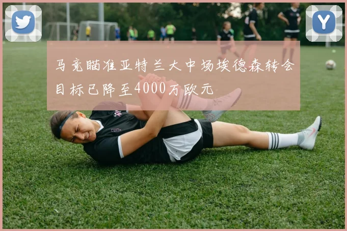 马竞瞄准亚特兰大中场埃德森转会目标已降至4000万欧元