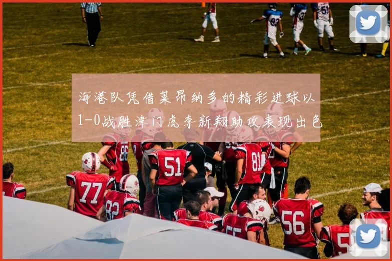 海港队凭借莱昂纳多的精彩进球以1-0战胜津门虎李新翔助攻表现出色