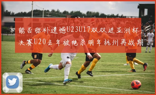 能否弥补遗憾U23U17双双进亚洲杯决赛U20去年被绝杀明年杭州再战期待辉煌