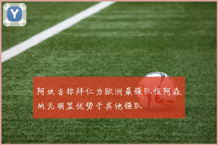阿坎吉称拜仁为欧洲最强队伍阿森纳无明显优势于其他强队