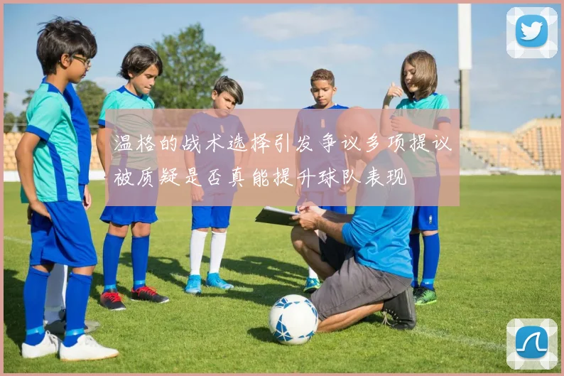 温格的战术选择引发争议多项提议被质疑是否真能提升球队表现