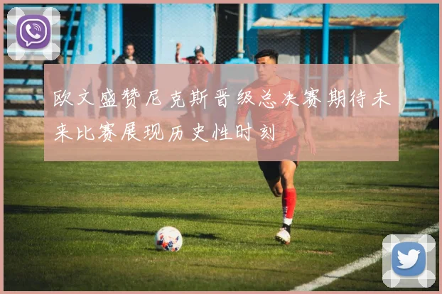 欧文盛赞尼克斯晋级总决赛期待未来比赛展现历史性时刻