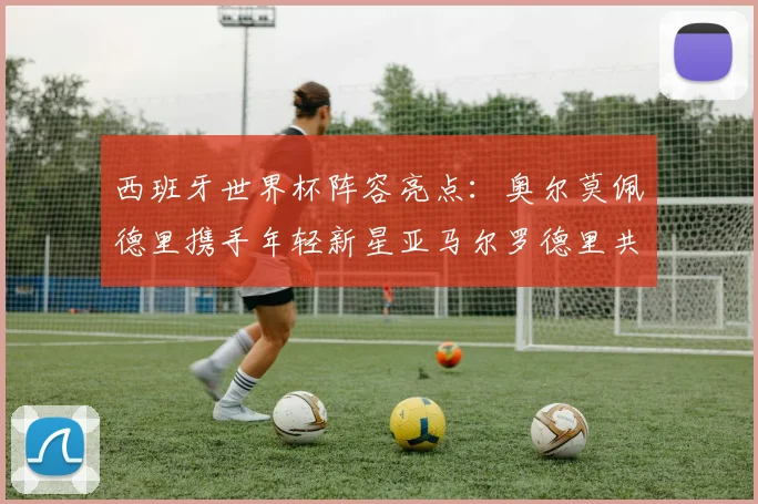 西班牙世界杯阵容亮点：奥尔莫佩德里携手年轻新星亚马尔罗德里共赴荣耀之战