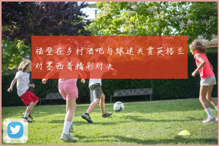福登在乡村酒吧与球迷共赏英格兰对墨西哥精彩对决