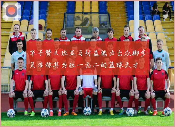华子赞文班亚马封盖能力出众脚步灵活称其为独一无二的篮球天才