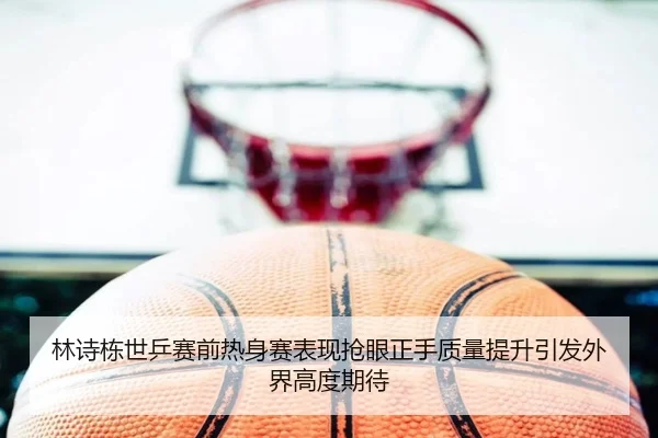 林诗栋世乒赛前热身赛表现抢眼正手质量提升引发外界高度期待 | crownsports